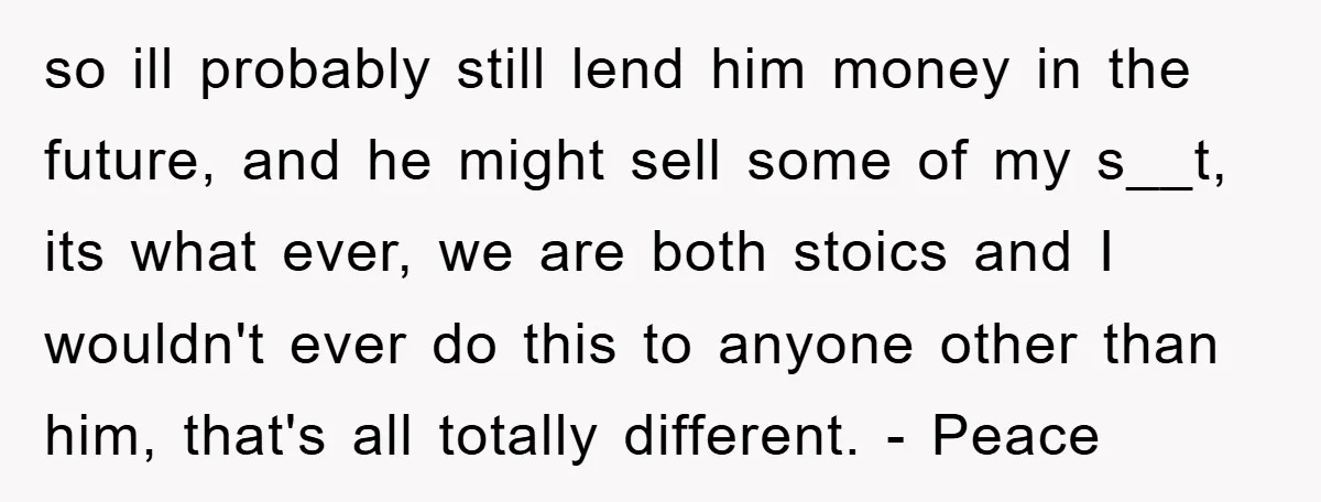 so ill probably still lend him money in the future, and he might sell some of my s__t, its what ever, we are both stoics and I wouldn't ever do...