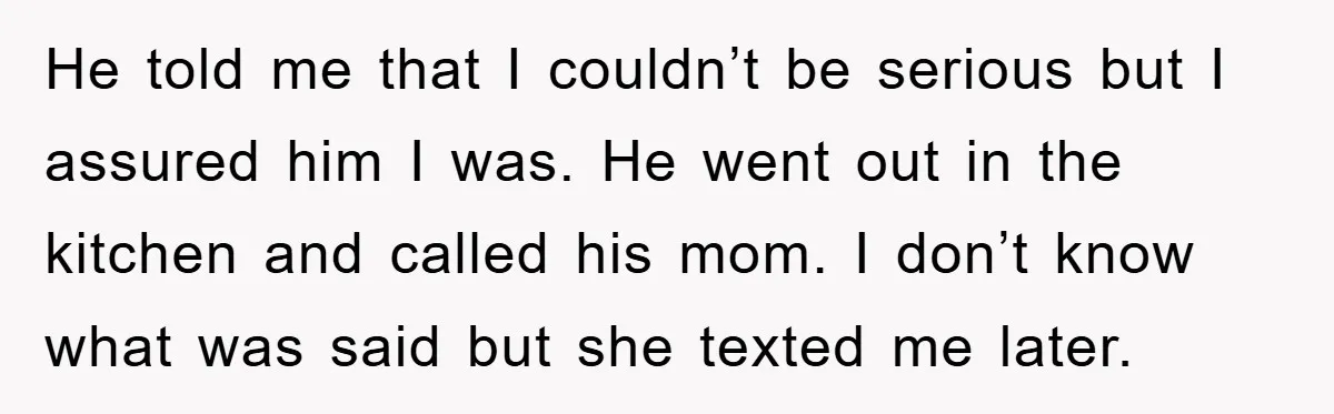 He told me that I couldn’t be serious but I assured him I was. He went out in the kitchen and called his mom. I don’t know what was said...
