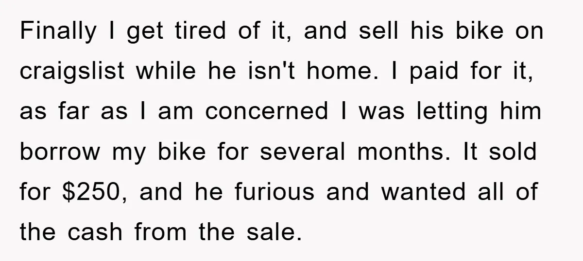 Finally I get tired of it, and sell his bike on craigslist while he isn't home. I paid for it, as far as I am concerned I was letting him...