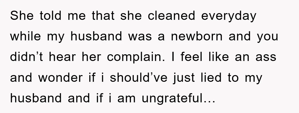 She told me that she cleaned everyday while my husband was a newborn and you didn’t hear her complain. I feel like an ass and wonder if i should’ve just...