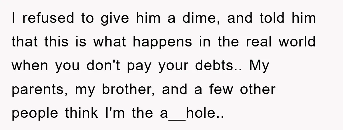 I refused to give him a dime, and told him that this is what happens in the real world when you don't pay your debts.. My parents, my brother, and...