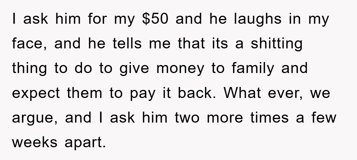 I ask him for my $50 and he laughs in my face, and he tells me that its a shitting thing to do to give money to family and expect...