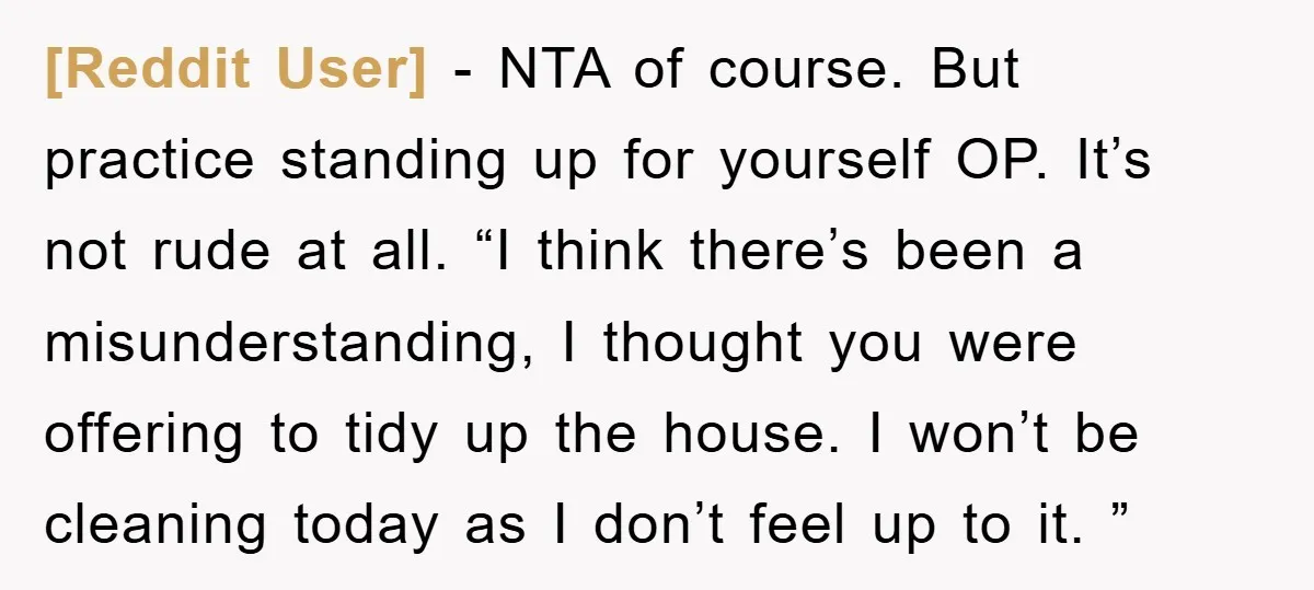 [Reddit User] − NTA of course. But practice standing up for yourself OP. It’s not rude at all. “I think there’s been a misunderstanding, I thought you were offering to...