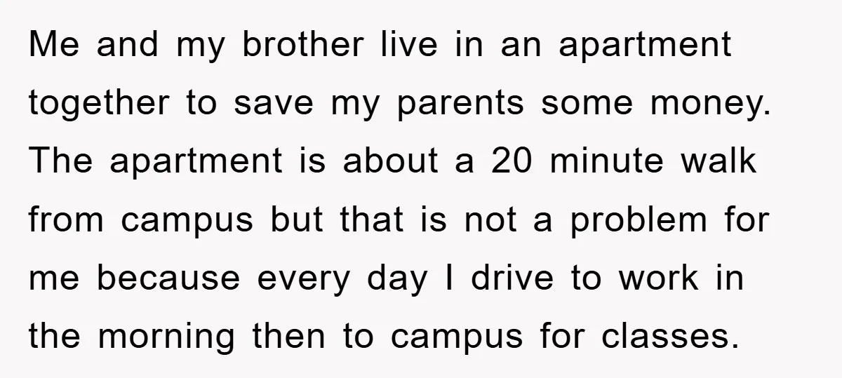Me and my brother live in an apartment together to save my parents some money. The apartment is about a 20 minute walk from campus but that is not a...