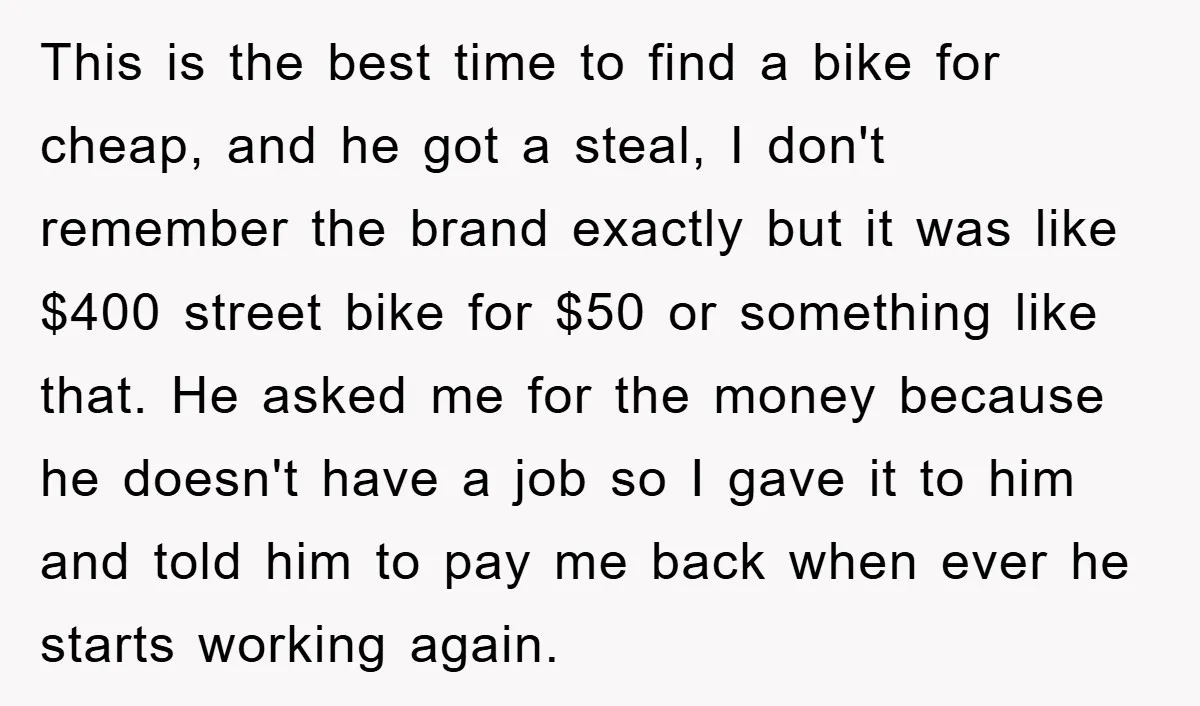 This is the best time to find a bike for cheap, and he got a steal, I don't remember the brand exactly but it was like $400 street bike for...
