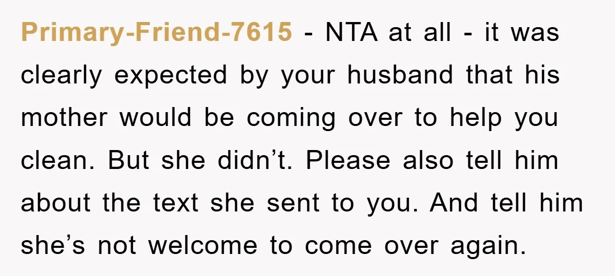 Primary-Friend-7615 − NTA at all - it was clearly expected by your husband that his mother would be coming over to help you clean. But she didn’t. Please also tell...