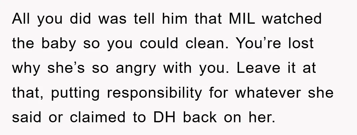All you did was tell him that MIL watched the baby so you could clean. You’re lost why she’s so angry with you. Leave it at that, putting responsibility for...