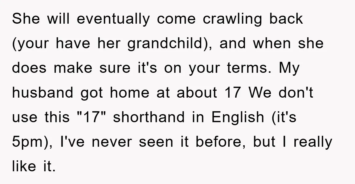 She will eventually come crawling back (your have her grandchild), and when she does make sure it's on your terms. My husband got home at about 17 We don't use...