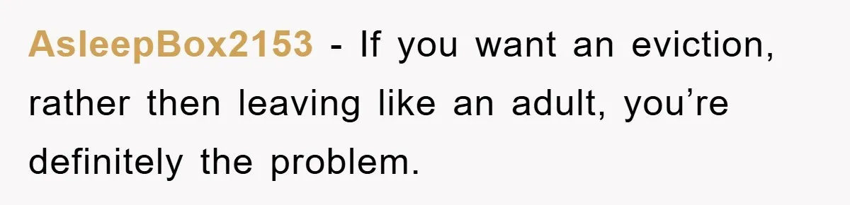 AsleepBox2153 − If you want an eviction, rather then leaving like an adult, you’re definitely the problem.