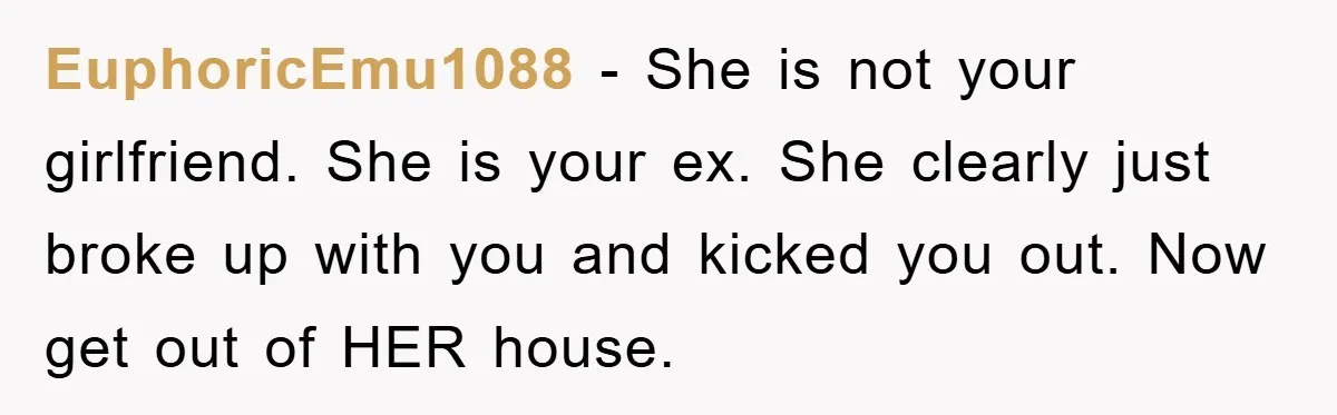 EuphoricEmu1088 − She is not your girlfriend. She is your ex. She clearly just broke up with you and kicked you out. Now get out of HER house.