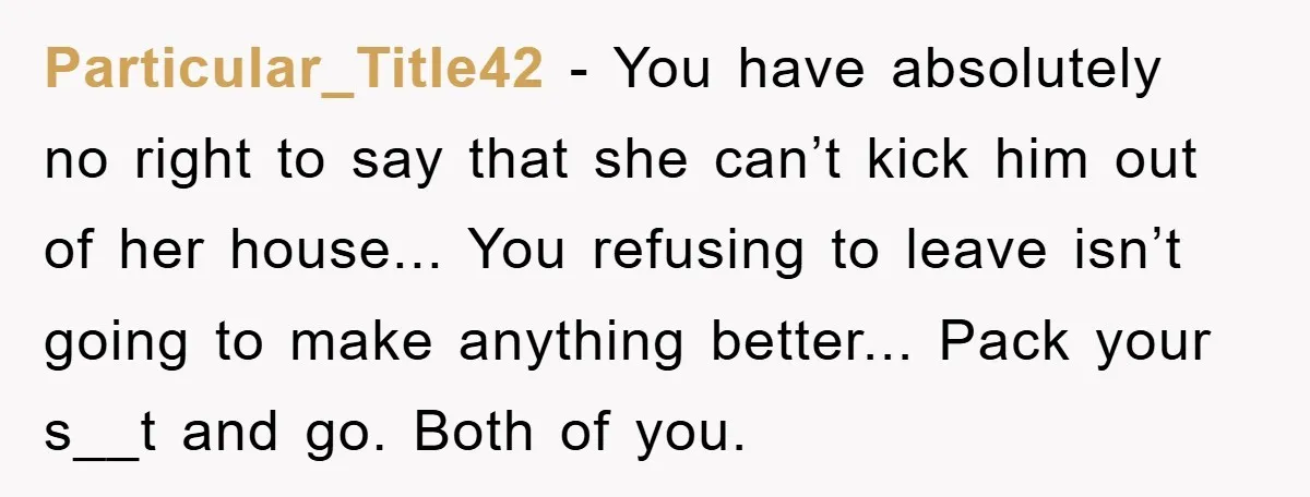 Particular_Title42 − You have absolutely no right to say that she can’t kick him out of her house... You refusing to leave isn’t going to make anything better... Pack your...