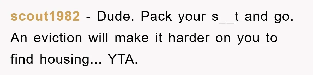 scout1982 − Dude. Pack your s__t and go. An eviction will make it harder on you to find housing... YTA.