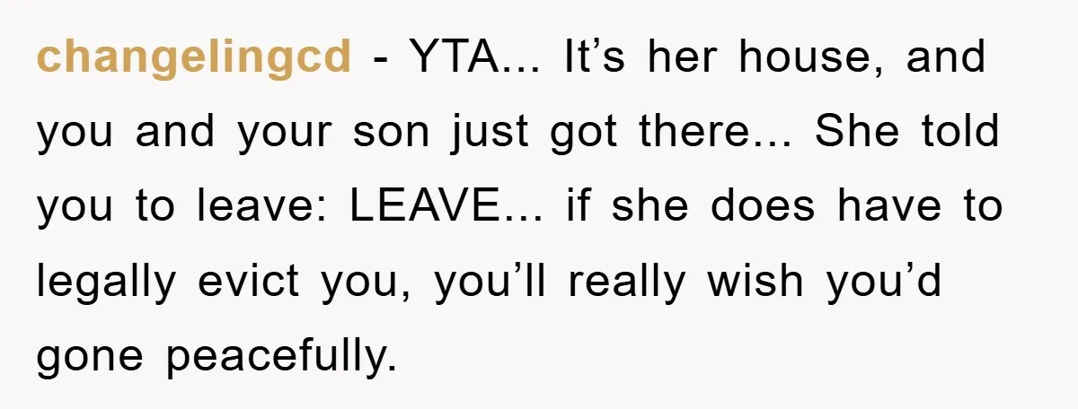 changelingcd − YTA... It’s her house, and you and your son just got there... She told you to leave: LEAVE... if she does have to legally evict you, you’ll really...