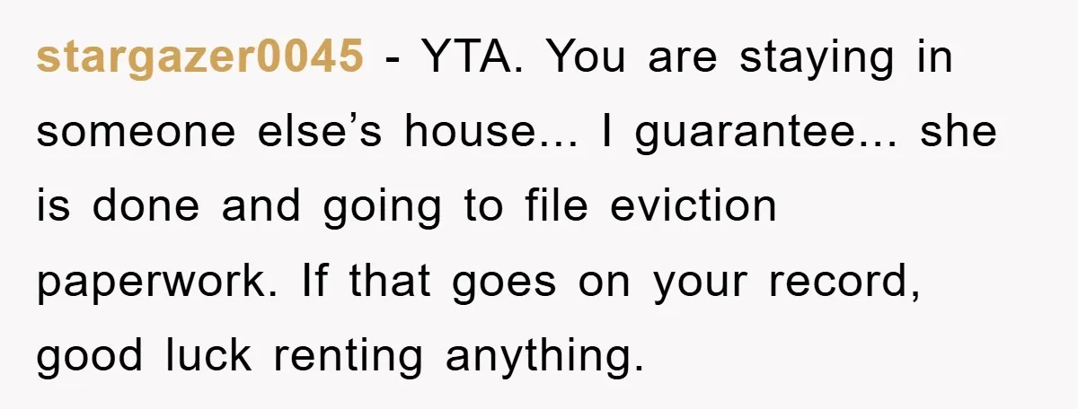 stargazer0045 − YTA. You are staying in someone else’s house... I guarantee... she is done and going to file eviction paperwork. If that goes on your record, good luck renting...