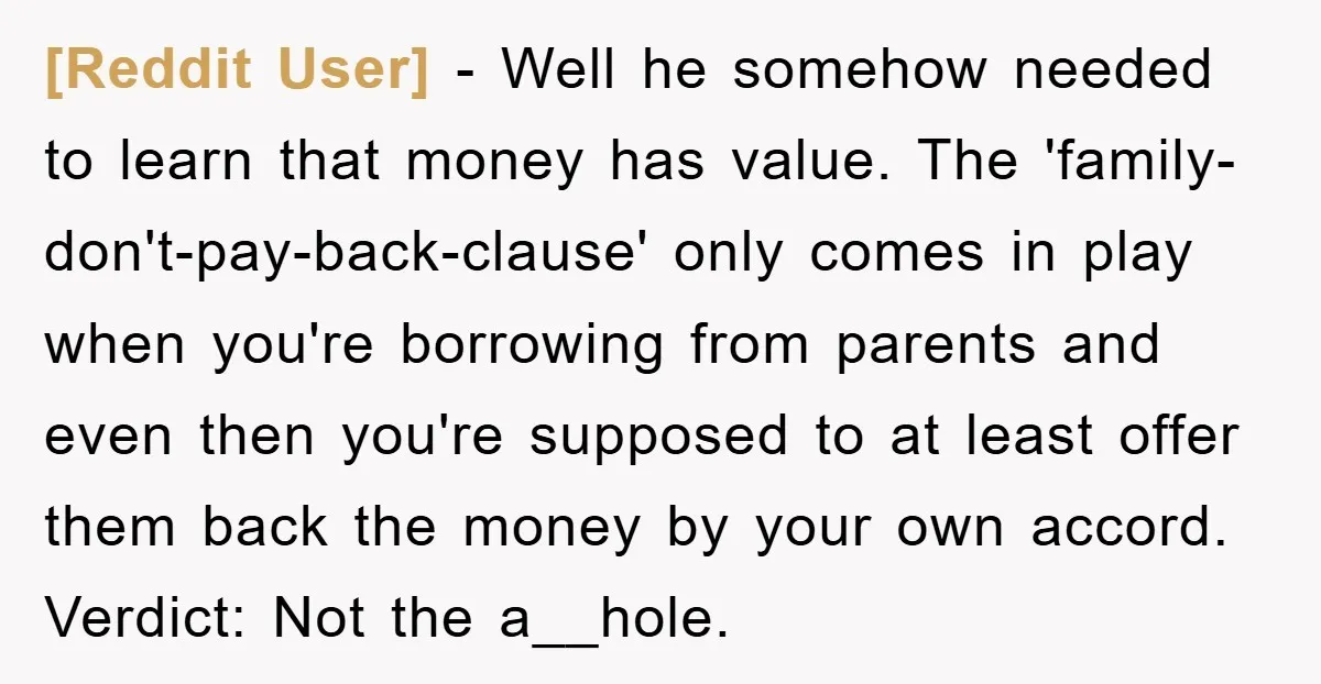 [Reddit User] − Well he somehow needed to learn that money has value. The 'family-don't-pay-back-clause' only comes in play when you're borrowing from parents and even then you're supposed to...