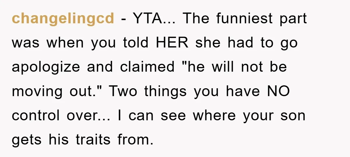 changelingcd − YTA... The funniest part was when you told HER she had to go apologize and claimed "he will not be moving out." Two things you have NO control...