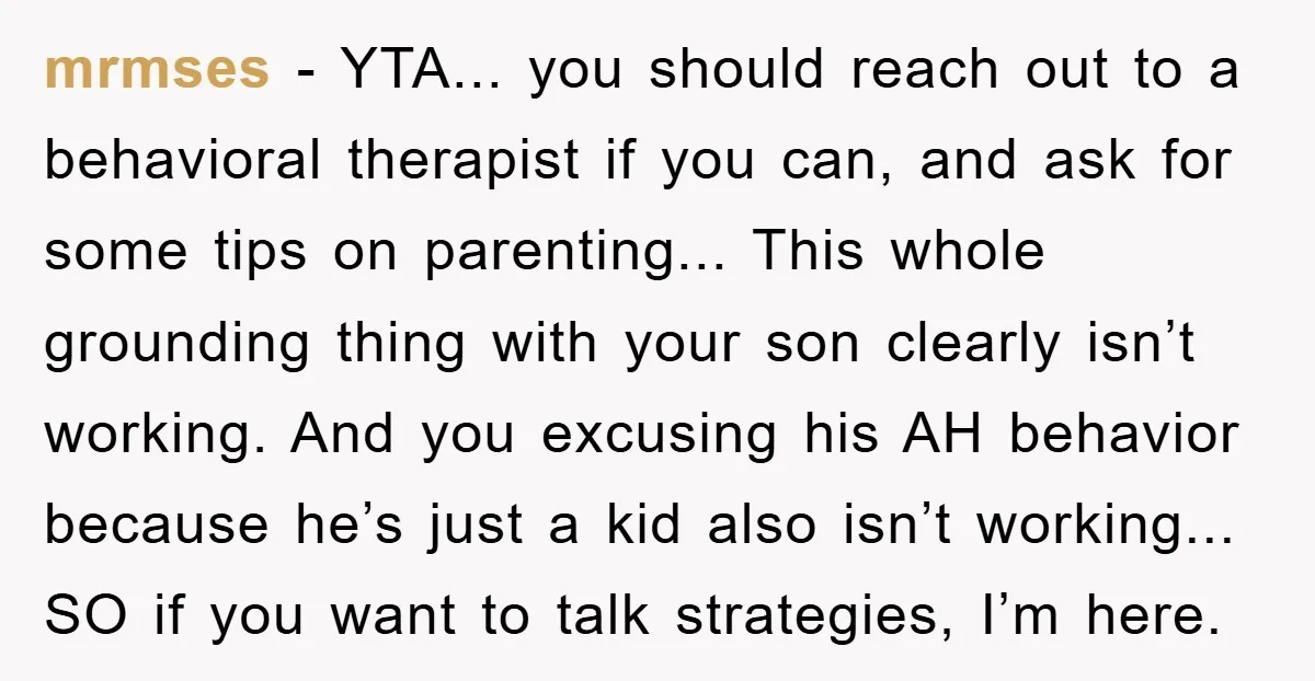 mrmses − YTA... you should reach out to a behavioral therapist if you can, and ask for some tips on parenting... This whole grounding thing with your son clearly isn’t...