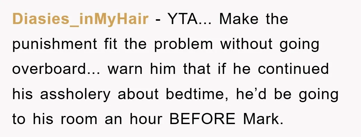 Diasies_inMyHair − YTA... Make the punishment fit the problem without going overboard... warn him that if he continued his assholery about bedtime, he’d be going to his room an hour...