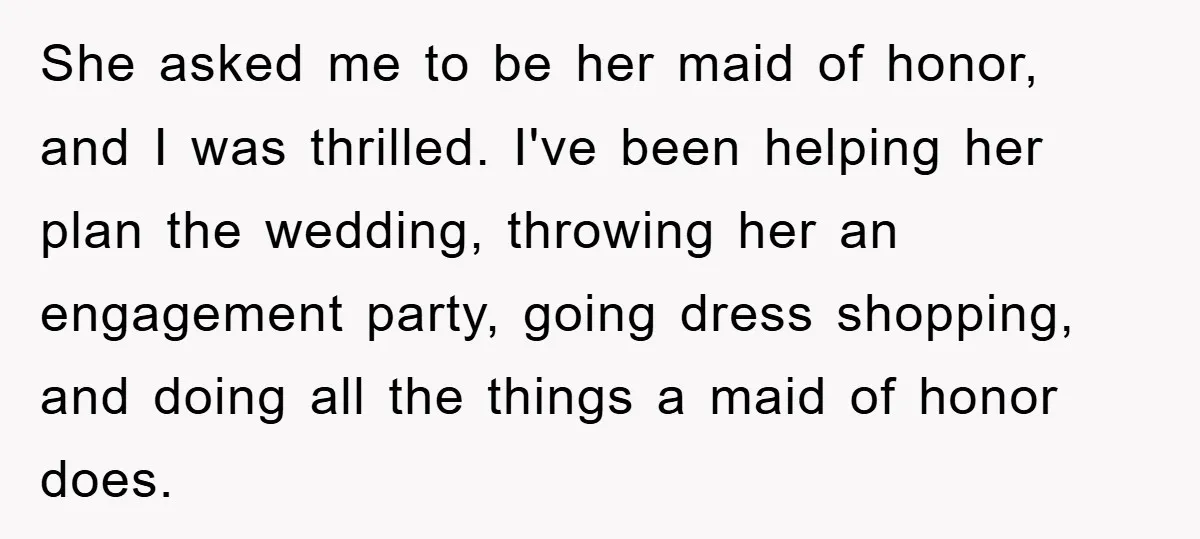 She asked me to be her maid of honor, and I was thrilled. I've been helping her plan the wedding, throwing her an engagement party, going dress shopping, and doing...