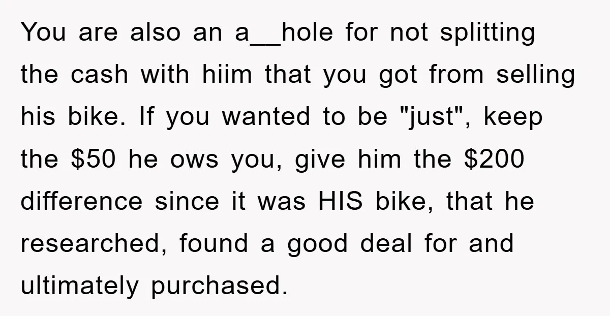 You are also an a__hole for not splitting the cash with hiim that you got from selling his bike. If you wanted to be "just", keep the $50 he ows...