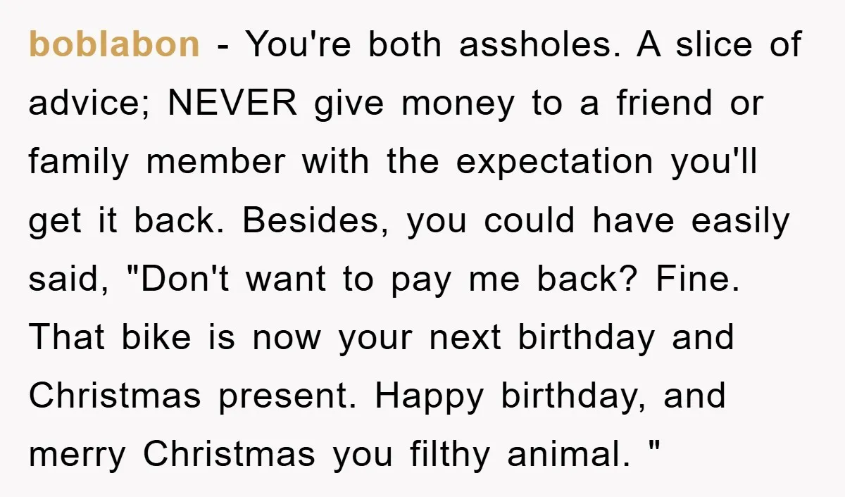 boblabon − You're both assholes. A slice of advice; NEVER give money to a friend or family member with the expectation you'll get it back. Besides, you could have easily...