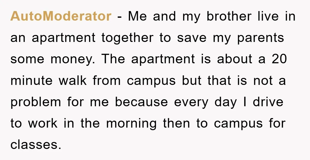 AutoModerator − Me and my brother live in an apartment together to save my parents some money. The apartment is about a 20 minute walk from campus but that is...