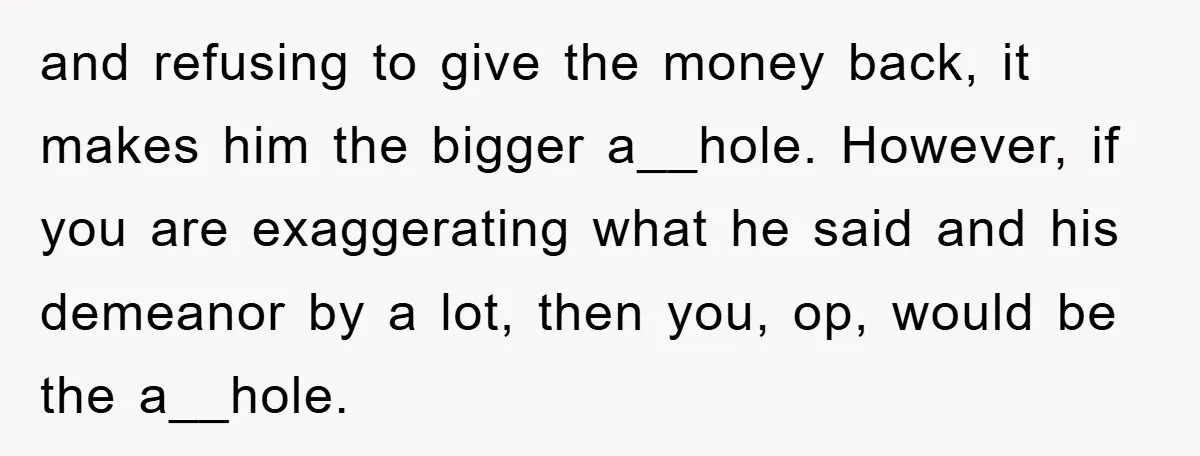 and refusing to give the money back, it makes him the bigger a__hole. However, if you are exaggerating what he said and his demeanor by a lot, then you, op,...