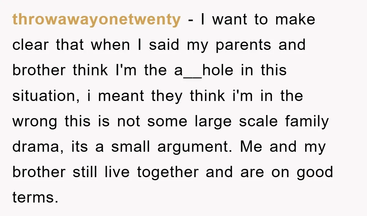 throwawayonetwenty − I want to make clear that when I said my parents and brother think I'm the a__hole in this situation, i meant they think i'm in the wrong...