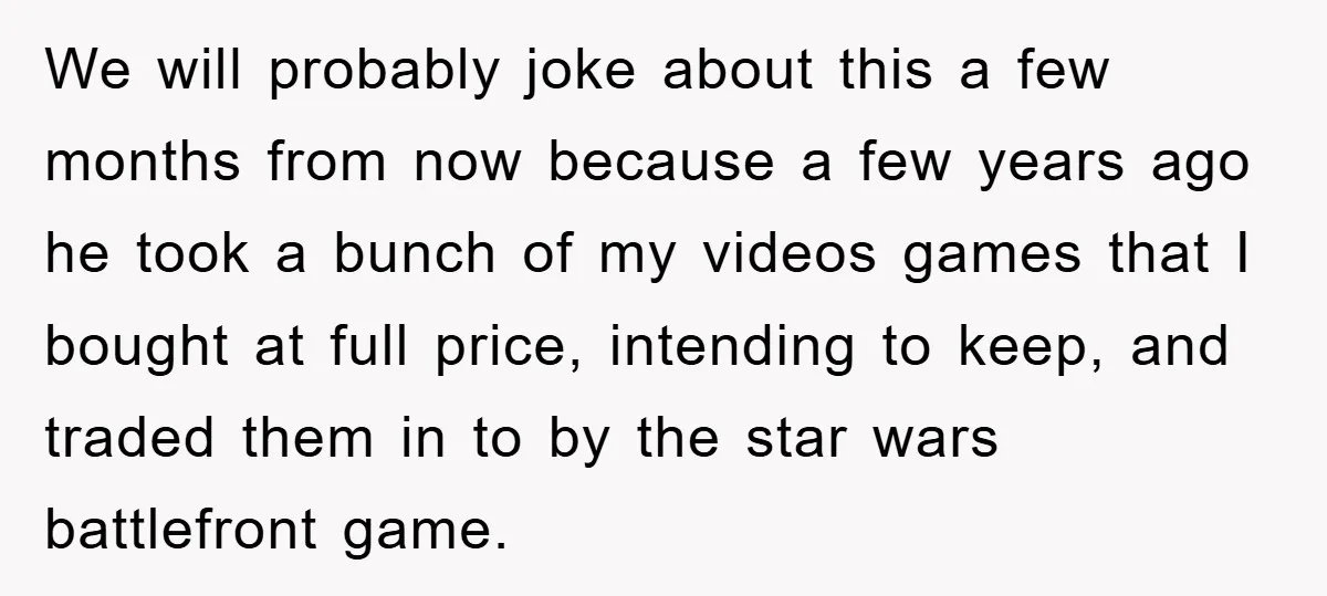 We will probably joke about this a few months from now because a few years ago he took a bunch of my videos games that I bought at full price,...