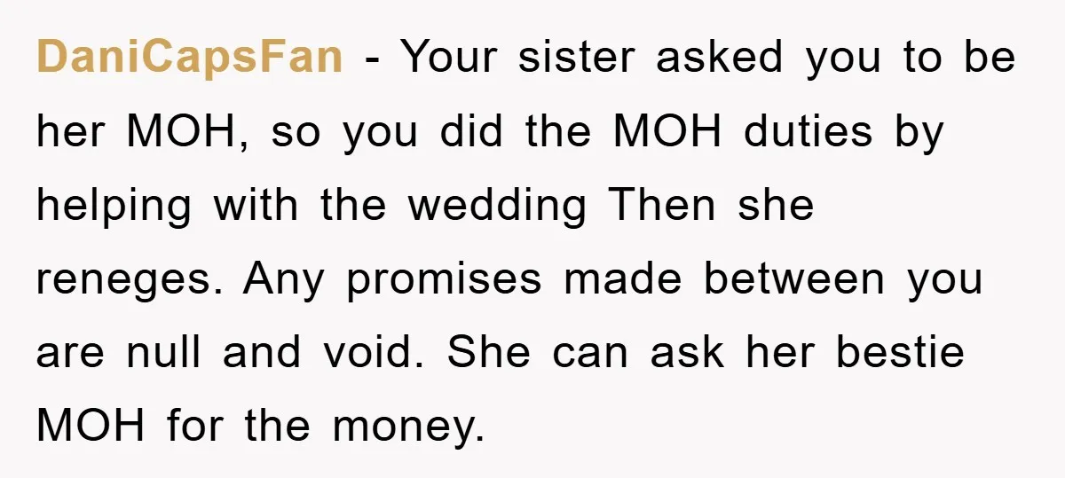 DaniCapsFan − Your sister asked you to be her MOH, so you did the MOH duties by helping with the wedding Then she reneges. Any promises made between you are...