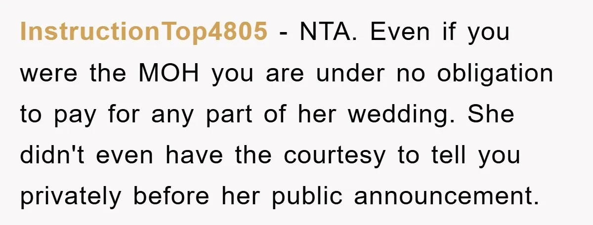 InstructionTop4805 − NTA. Even if you were the MOH you are under no obligation to pay for any part of her wedding. She didn't even have the courtesy to tell...