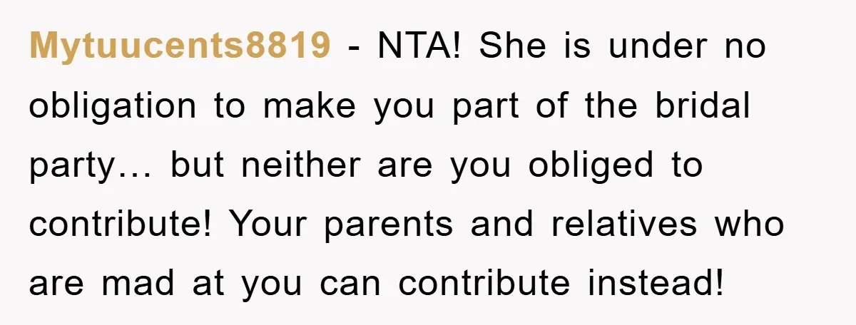 Mytuucents8819 − NTA! She is under no obligation to make you part of the bridal party… but neither are you obliged to contribute! Your parents and relatives who are mad...