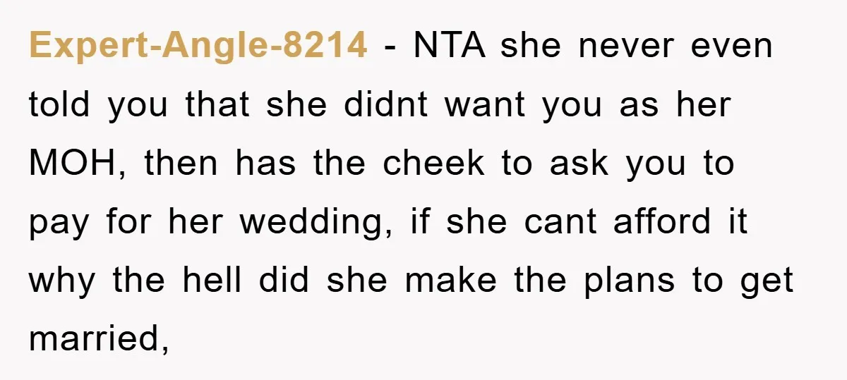 Expert-Angle-8214 − NTA she never even told you that she didnt want you as her MOH, then has the cheek to ask you to pay for her wedding, if she...
