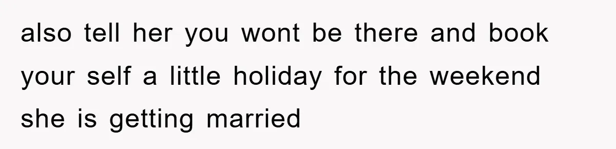 also tell her you wont be there and book your self a little holiday for the weekend she is getting married