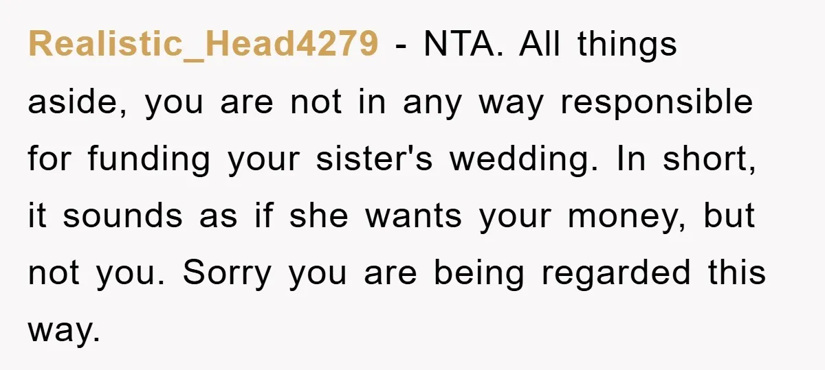 Realistic_Head4279 − NTA. All things aside, you are not in any way responsible for funding your sister's wedding. In short, it sounds as if she wants your money, but not...