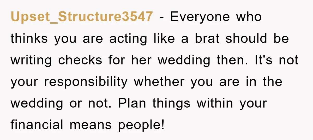 Upset_Structure3547 − Everyone who thinks you are acting like a brat should be writing checks for her wedding then. It's not your responsibility whether you are in the wedding or...