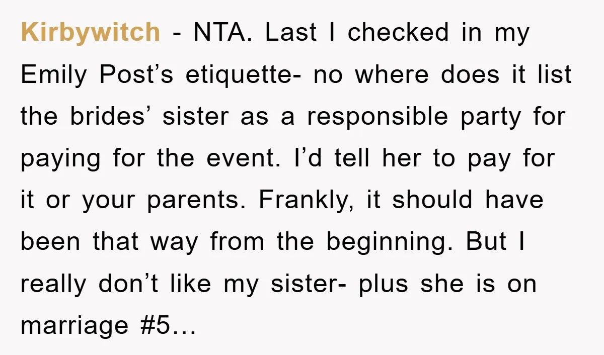 Kirbywitch − NTA. Last I checked in my Emily Post’s etiquette- no where does it list the brides’ sister as a responsible party for paying for the event. I’d tell...