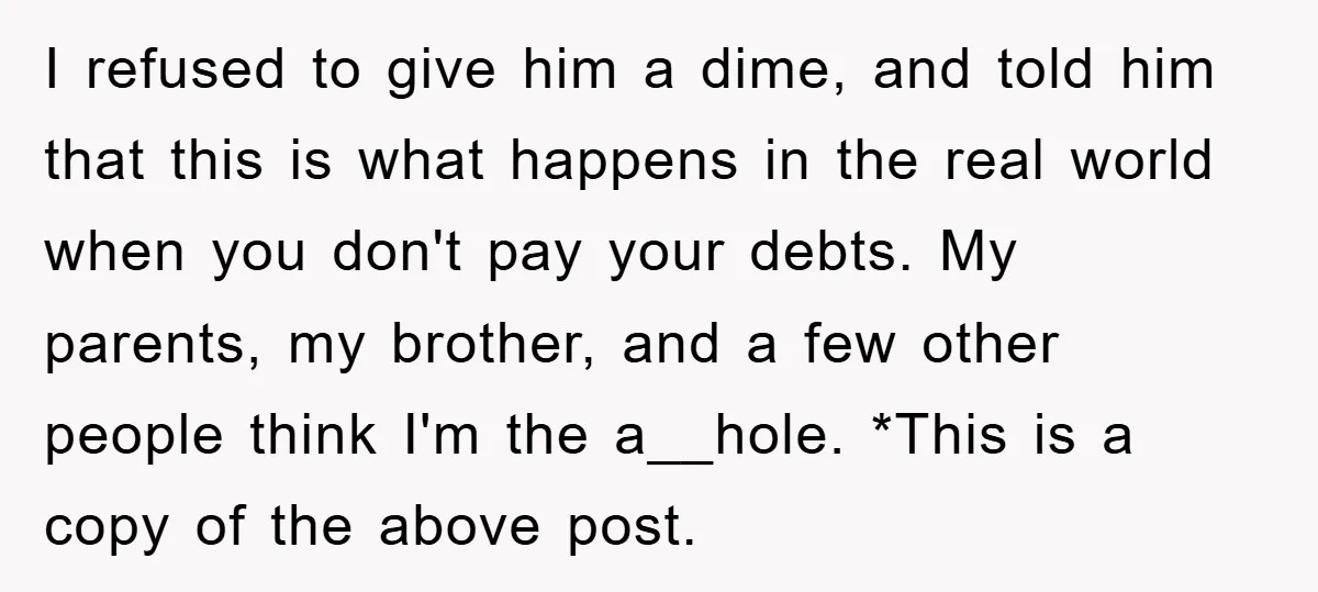 I refused to give him a dime, and told him that this is what happens in the real world when you don't pay your debts. My parents, my brother, and...
