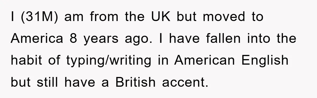 I (31M) am from the UK but moved to America 8 years ago. I have fallen into the habit of typing/writing in American English but still have a British accent.