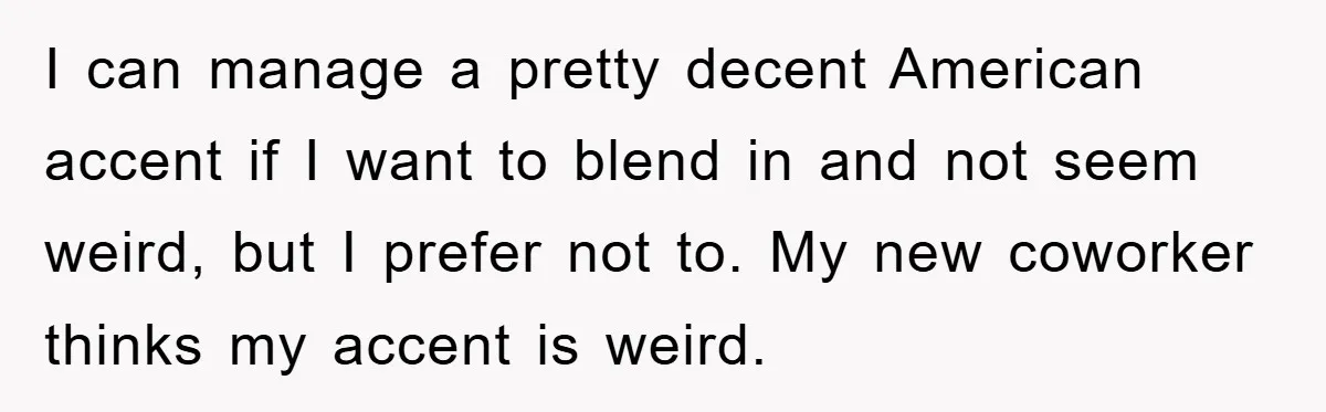 I can manage a pretty decent American accent if I want to blend in and not seem weird, but I prefer not to. My new coworker thinks my accent is...