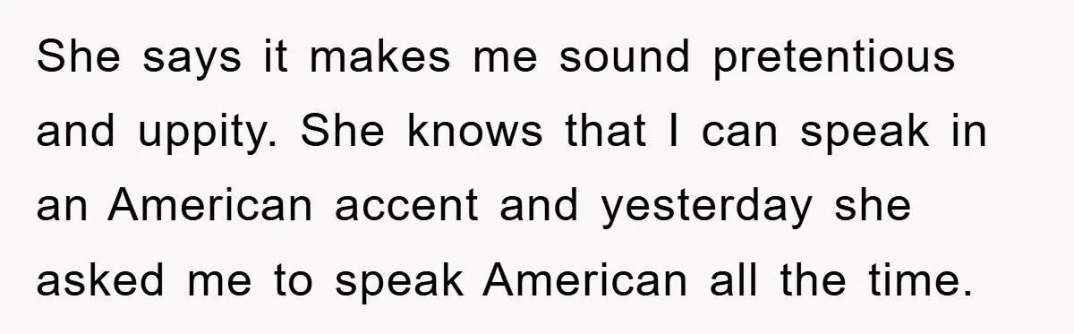 She says it makes me sound pretentious and uppity. She knows that I can speak in an American accent and yesterday she asked me to speak American all the time.