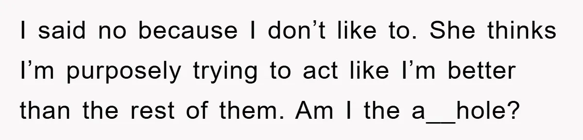 I said no because I don’t like to. She thinks I’m purposely trying to act like I’m better than the rest of them. Am I the a__hole?