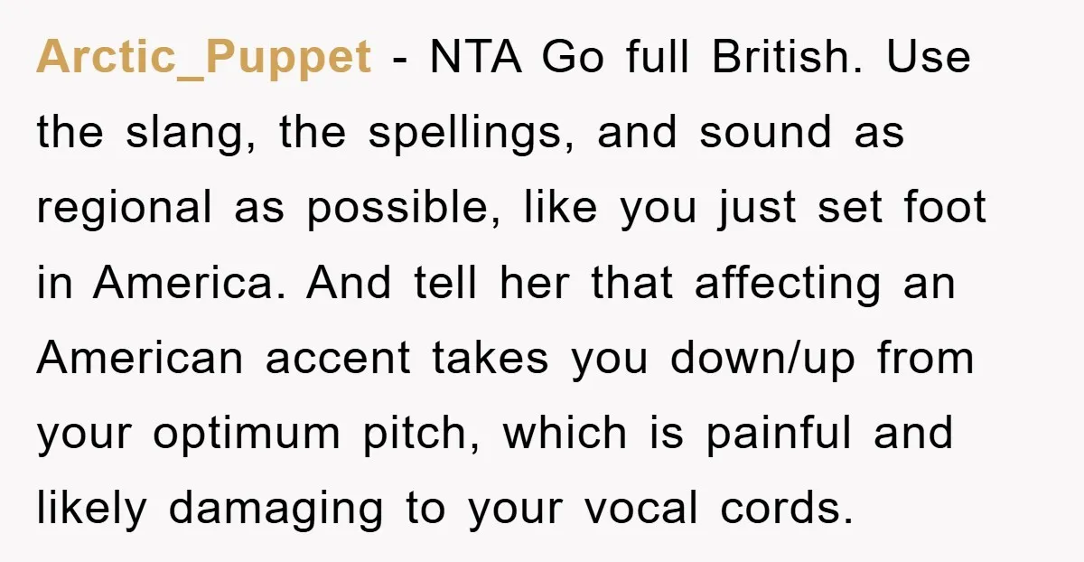 Arctic_Puppet − NTA Go full British. Use the slang, the spellings, and sound as regional as possible, like you just set foot in America. And tell her that affecting an...