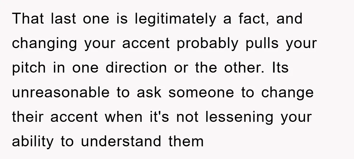 That last one is legitimately a fact, and changing your accent probably pulls your pitch in one direction or the other. Its unreasonable to ask someone to change their accent...
