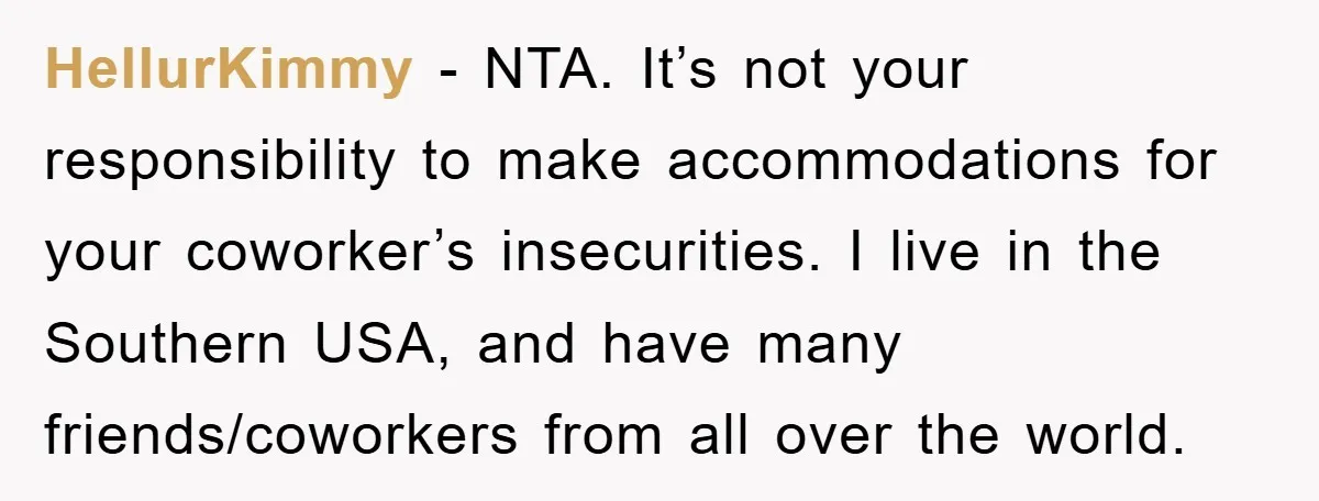 HellurKimmy − NTA. It’s not your responsibility to make accommodations for your coworker’s insecurities. I live in the Southern USA, and have many friends/coworkers from all over the world.