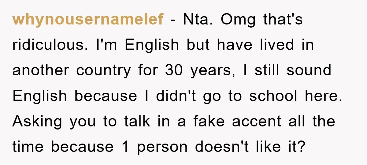 whynousernamelef − Nta. Omg that's ridiculous. I'm English but have lived in another country for 30 years, I still sound English because I didn't go to school here. Asking you...
