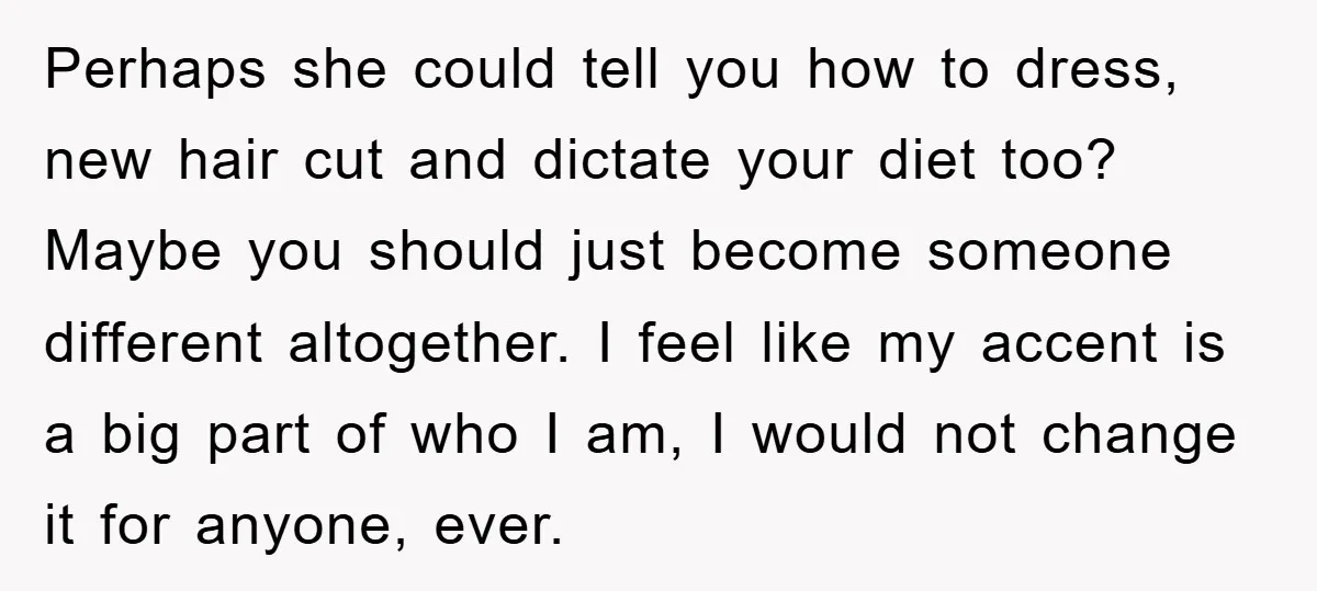 Perhaps she could tell you how to dress, new hair cut and dictate your diet too? Maybe you should just become someone different altogether. I feel like my accent is...