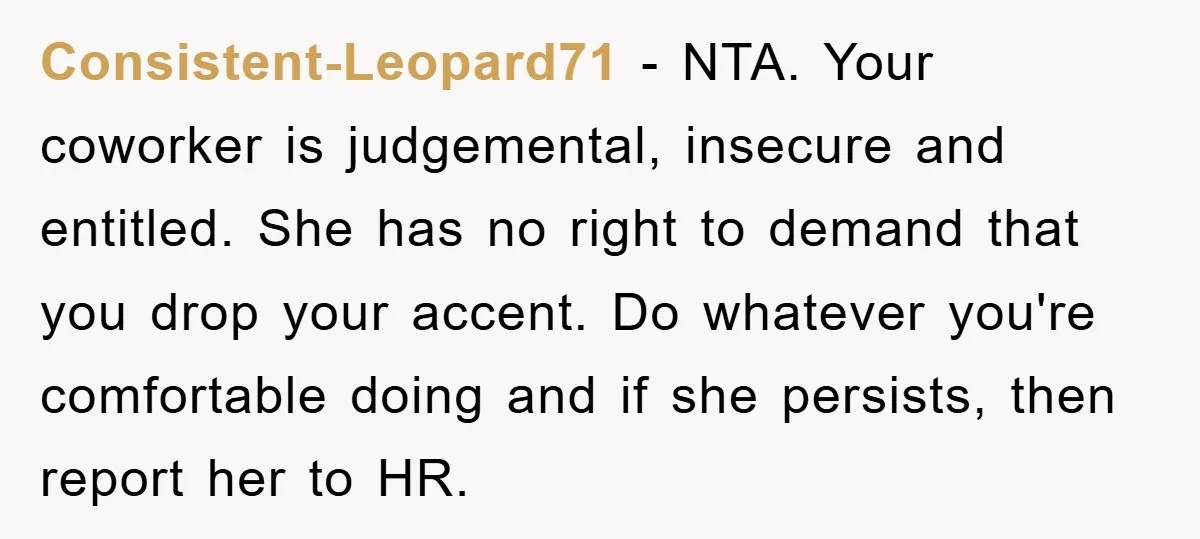Consistent-Leopard71 − NTA. Your coworker is judgemental, insecure and entitled. She has no right to demand that you drop your accent. Do whatever you're comfortable doing and if she persists,...
