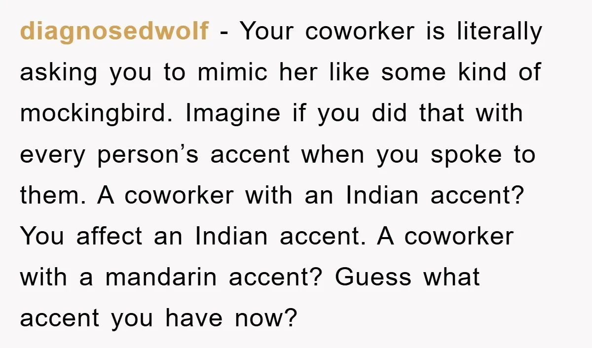 diagnosedwolf − Your coworker is literally asking you to mimic her like some kind of mockingbird. Imagine if you did that with every person’s accent when you spoke to them....