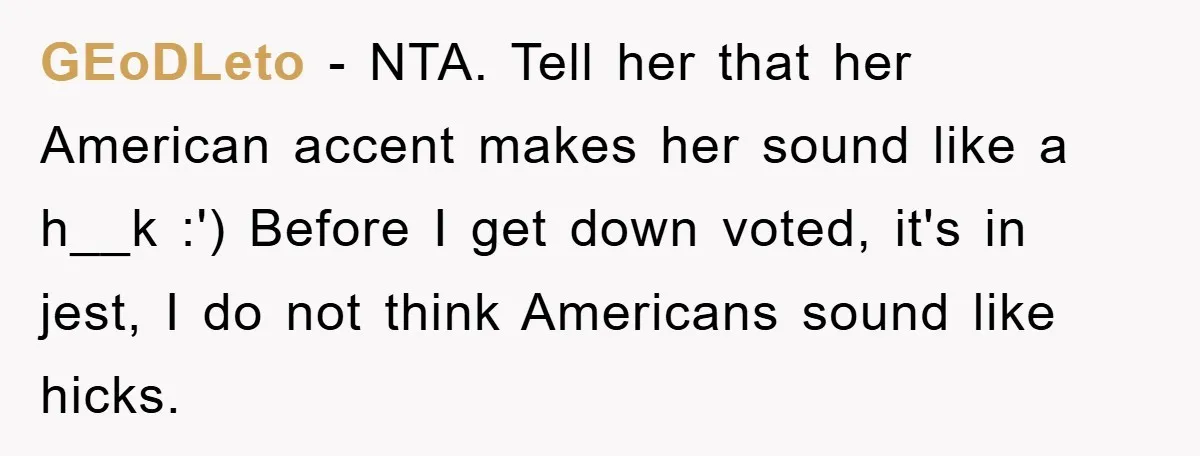 GEoDLeto − NTA. Tell her that her American accent makes her sound like a h__k :') Before I get down voted, it's in jest, I do not think Americans sound...